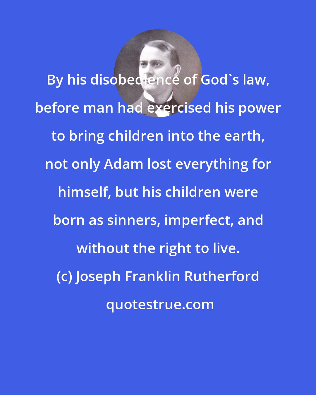 Joseph Franklin Rutherford: By his disobedience of God's law, before man had exercised his power to bring children into the earth, not only Adam lost everything for himself, but his children were born as sinners, imperfect, and without the right to live.