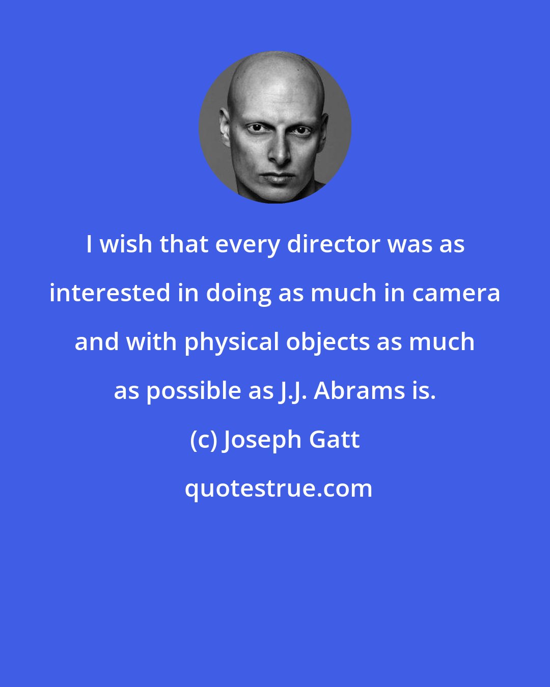 Joseph Gatt: I wish that every director was as interested in doing as much in camera and with physical objects as much as possible as J.J. Abrams is.