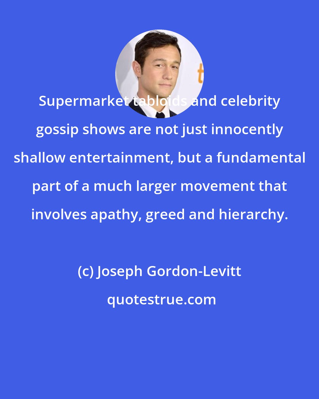 Joseph Gordon-Levitt: Supermarket tabloids and celebrity gossip shows are not just innocently shallow entertainment, but a fundamental part of a much larger movement that involves apathy, greed and hierarchy.