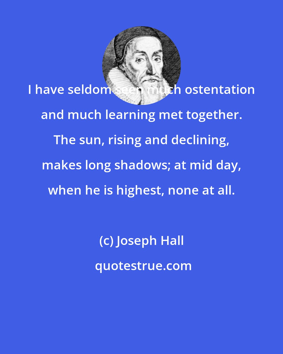 Joseph Hall: I have seldom seen much ostentation and much learning met together. The sun, rising and declining, makes long shadows; at mid day, when he is highest, none at all.