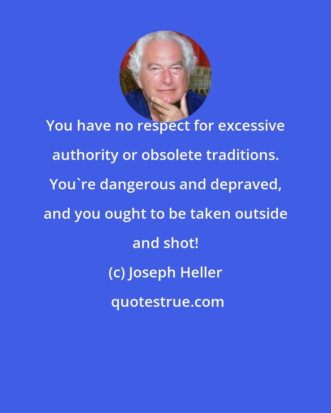 Joseph Heller: You have no respect for excessive authority or obsolete traditions. You're dangerous and depraved, and you ought to be taken outside and shot!