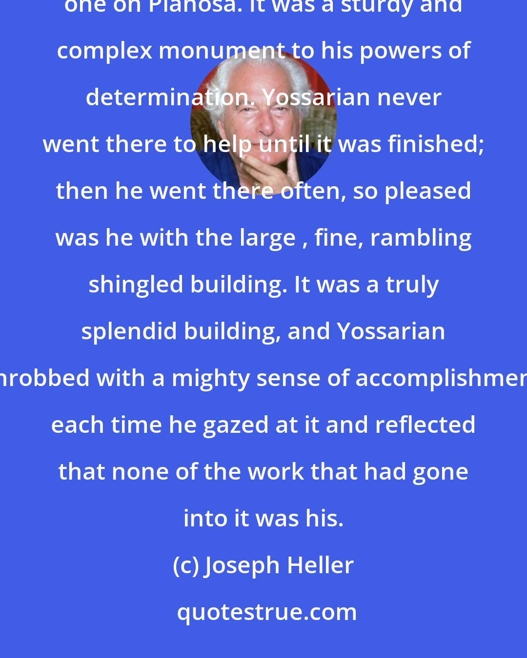 Joseph Heller: Actually there were many officers' clubs that Yossarian had not helped build, but he was proudest of the one on Pianosa. It was a sturdy and complex monument to his powers of determination. Yossarian never went there to help until it was finished; then he went there often, so pleased was he with the large , fine, rambling shingled building. It was a truly splendid building, and Yossarian throbbed with a mighty sense of accomplishment each time he gazed at it and reflected that none of the work that had gone into it was his.