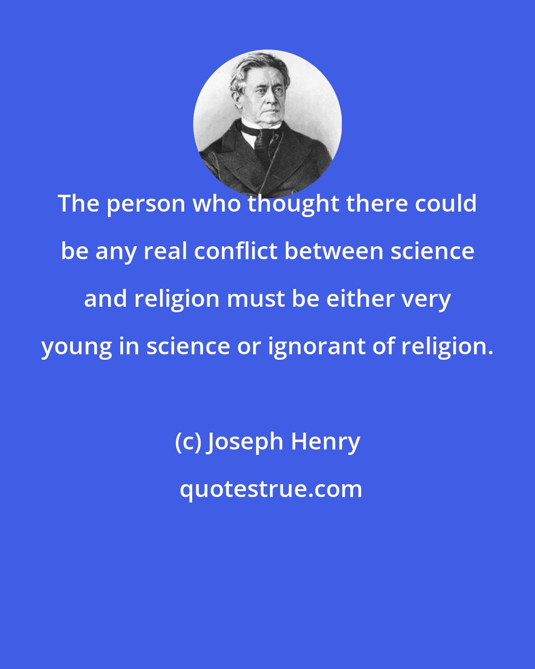 Joseph Henry: The person who thought there could be any real conflict between science and religion must be either very young in science or ignorant of religion.