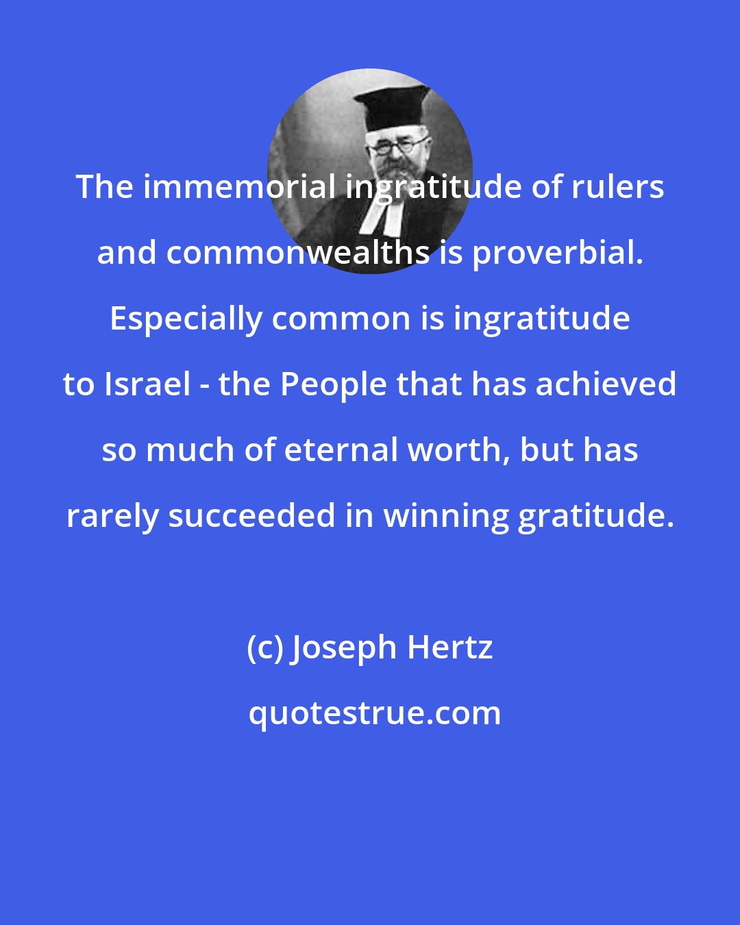 Joseph Hertz: The immemorial ingratitude of rulers and commonwealths is proverbial. Especially common is ingratitude to Israel - the People that has achieved so much of eternal worth, but has rarely succeeded in winning gratitude.