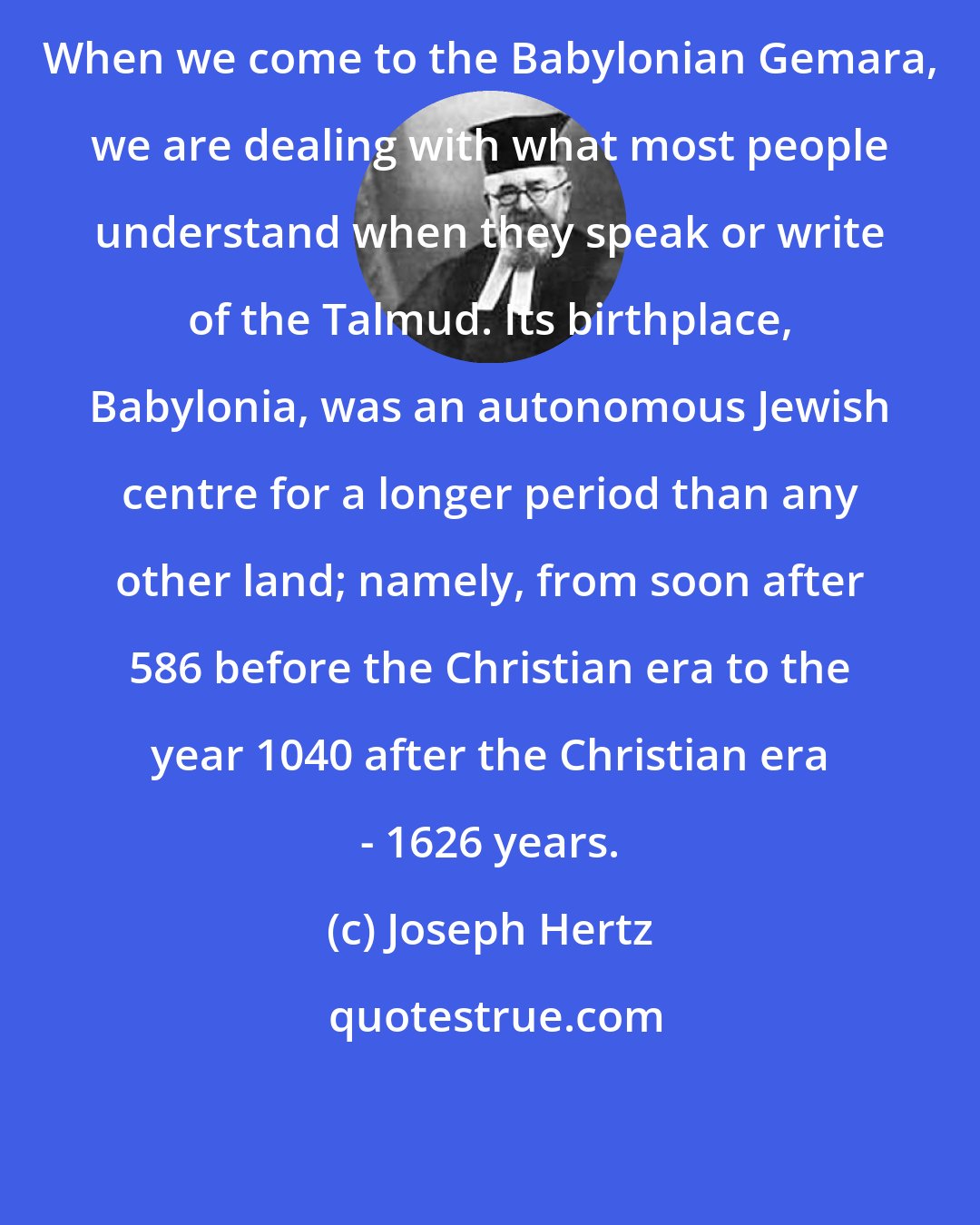 Joseph Hertz: When we come to the Babylonian Gemara, we are dealing with what most people understand when they speak or write of the Talmud. Its birthplace, Babylonia, was an autonomous Jewish centre for a longer period than any other land; namely, from soon after 586 before the Christian era to the year 1040 after the Christian era - 1626 years.