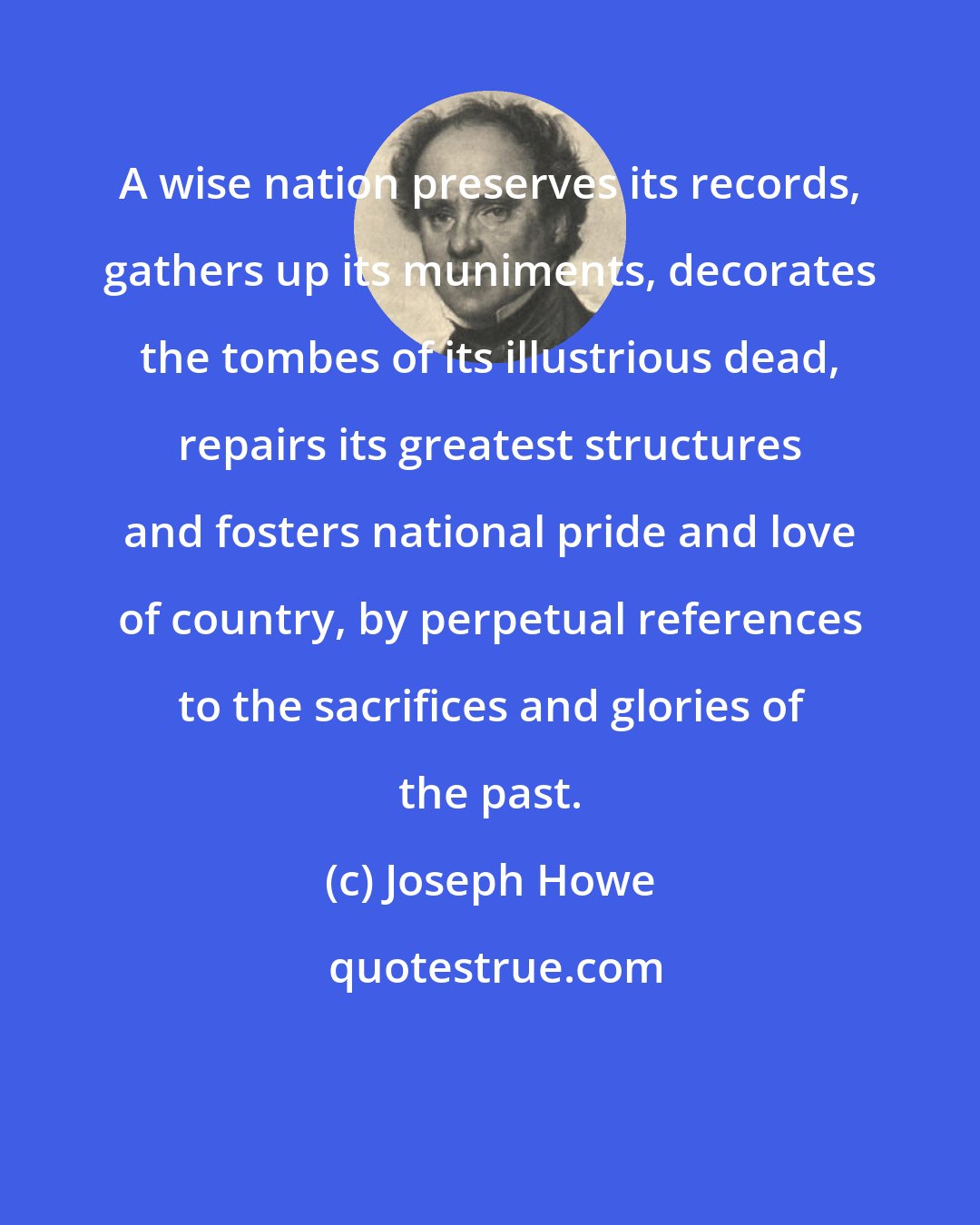 Joseph Howe: A wise nation preserves its records, gathers up its muniments, decorates the tombes of its illustrious dead, repairs its greatest structures and fosters national pride and love of country, by perpetual references to the sacrifices and glories of the past.
