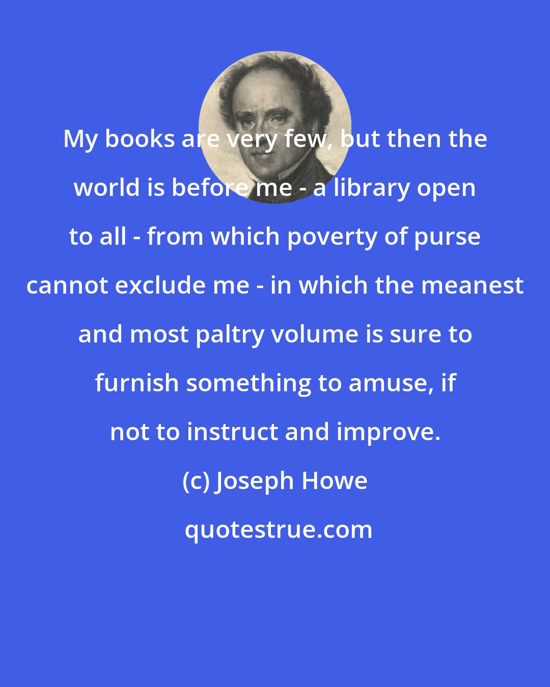 Joseph Howe: My books are very few, but then the world is before me - a library open to all - from which poverty of purse cannot exclude me - in which the meanest and most paltry volume is sure to furnish something to amuse, if not to instruct and improve.