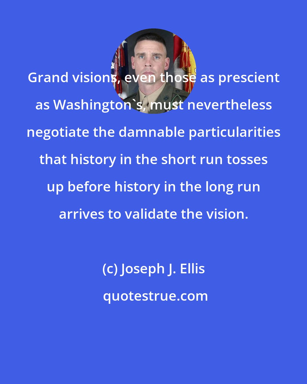 Joseph J. Ellis: Grand visions, even those as prescient as Washington's, must nevertheless negotiate the damnable particularities that history in the short run tosses up before history in the long run arrives to validate the vision.