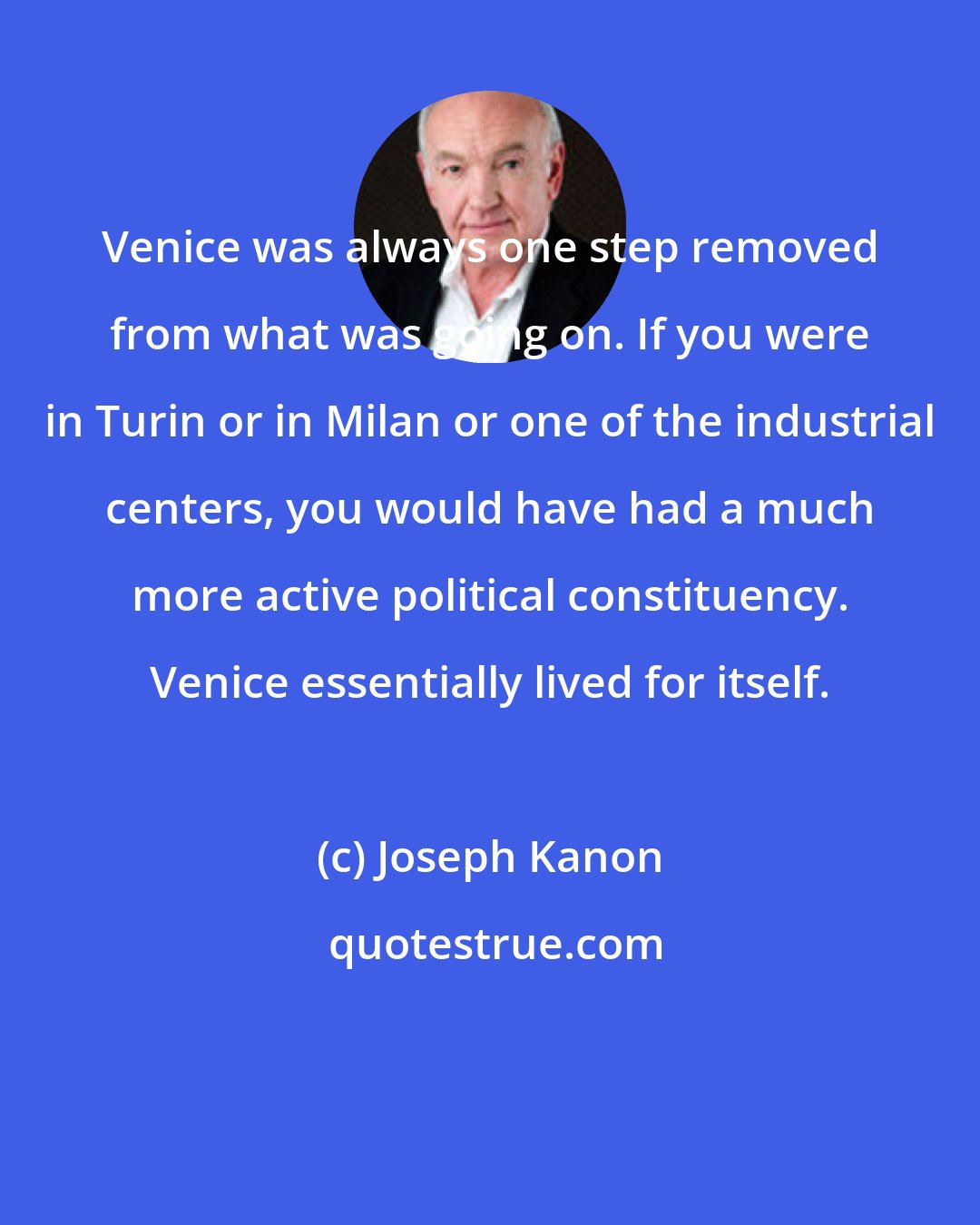 Joseph Kanon: Venice was always one step removed from what was going on. If you were in Turin or in Milan or one of the industrial centers, you would have had a much more active political constituency. Venice essentially lived for itself.