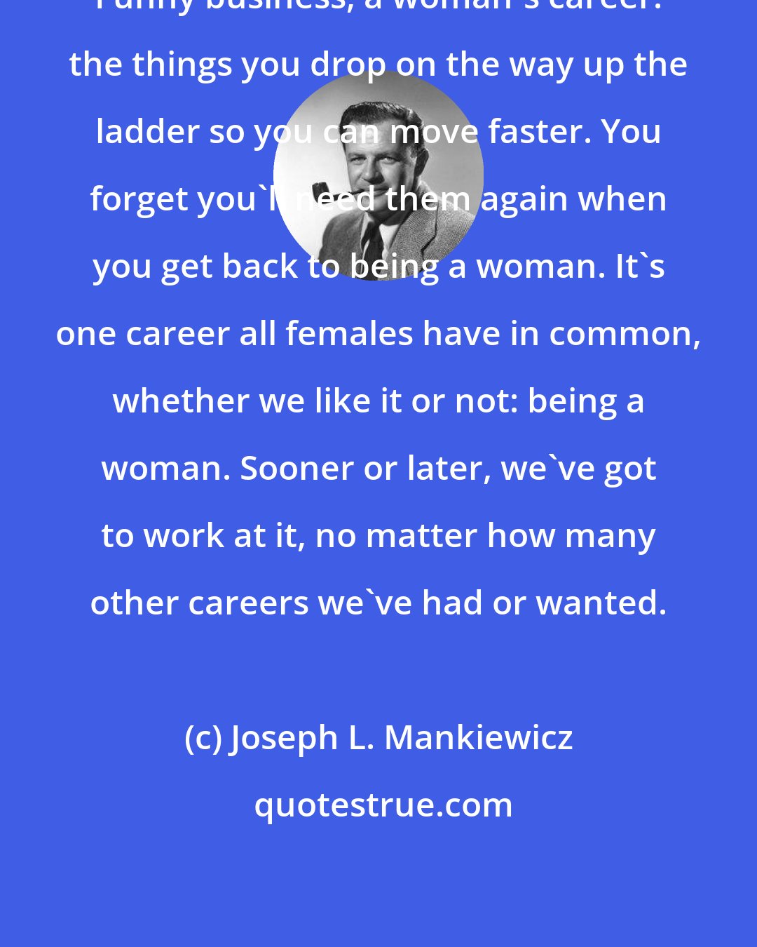 Joseph L. Mankiewicz: Funny business, a woman's career: the things you drop on the way up the ladder so you can move faster. You forget you'll need them again when you get back to being a woman. It's one career all females have in common, whether we like it or not: being a woman. Sooner or later, we've got to work at it, no matter how many other careers we've had or wanted.