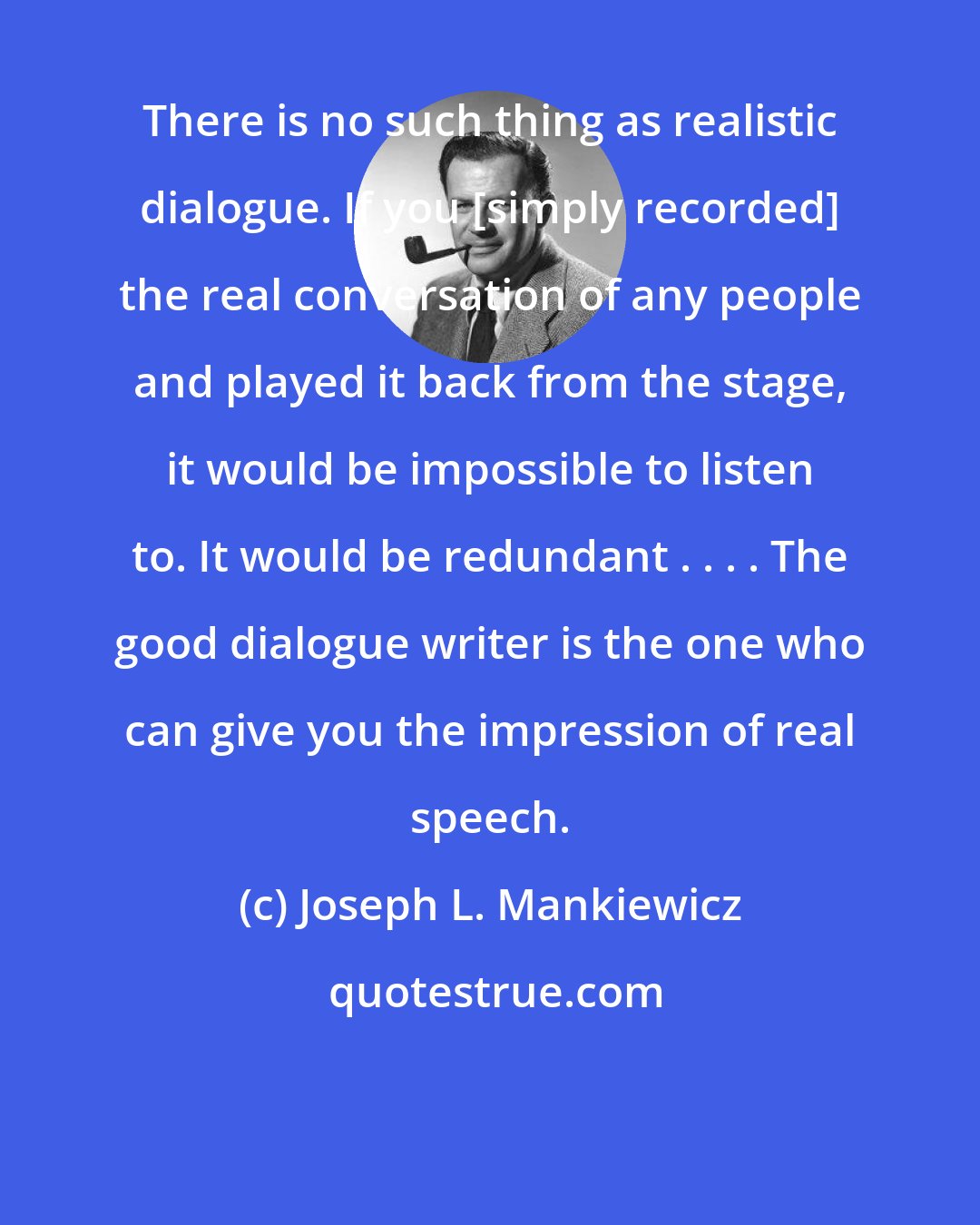 Joseph L. Mankiewicz: There is no such thing as realistic dialogue. If you [simply recorded] the real conversation of any people and played it back from the stage, it would be impossible to listen to. It would be redundant . . . . The good dialogue writer is the one who can give you the impression of real speech.