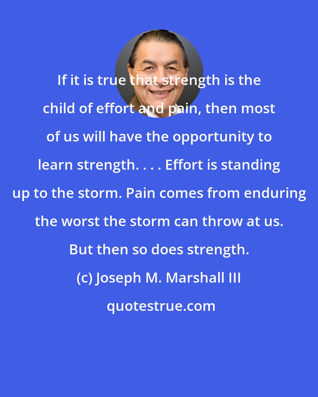 Joseph M. Marshall III: If it is true that strength is the child of effort and pain, then most of us will have the opportunity to learn strength. . . . Effort is standing up to the storm. Pain comes from enduring the worst the storm can throw at us. But then so does strength.