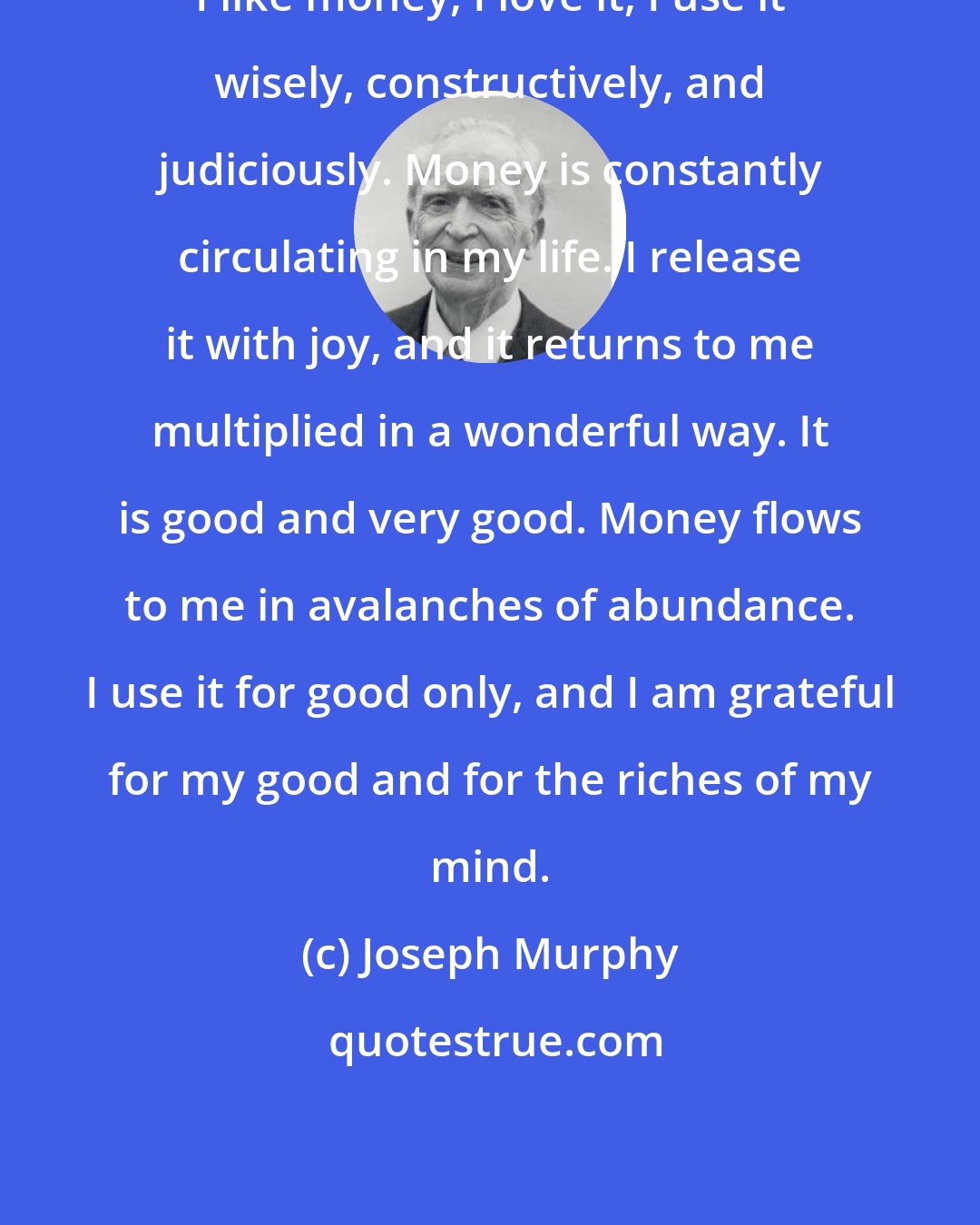 Joseph Murphy: I like money, I love it, I use it wisely, constructively, and judiciously. Money is constantly circulating in my life. I release it with joy, and it returns to me multiplied in a wonderful way. It is good and very good. Money flows to me in avalanches of abundance. I use it for good only, and I am grateful for my good and for the riches of my mind.