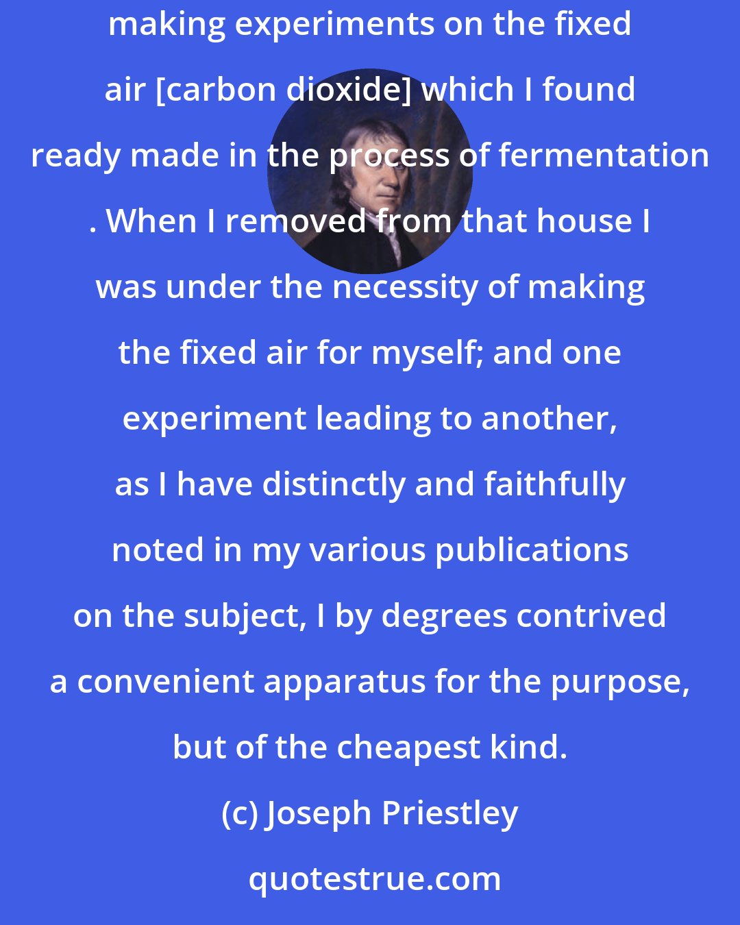 Joseph Priestley: [The doctrine of air] I was led into in consequence of inhabiting a house adjoining to a public brewery, where I at first amused myself with making experiments on the fixed air [carbon dioxide] which I found ready made in the process of fermentation . When I removed from that house I was under the necessity of making the fixed air for myself; and one experiment leading to another, as I have distinctly and faithfully noted in my various publications on the subject, I by degrees contrived a convenient apparatus for the purpose, but of the cheapest kind.