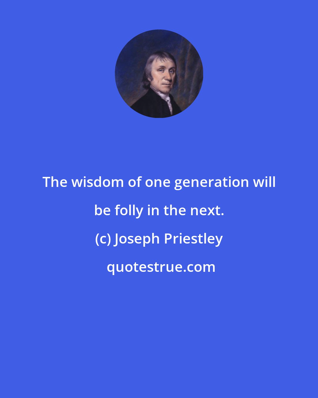 Joseph Priestley: The wisdom of one generation will be folly in the next.