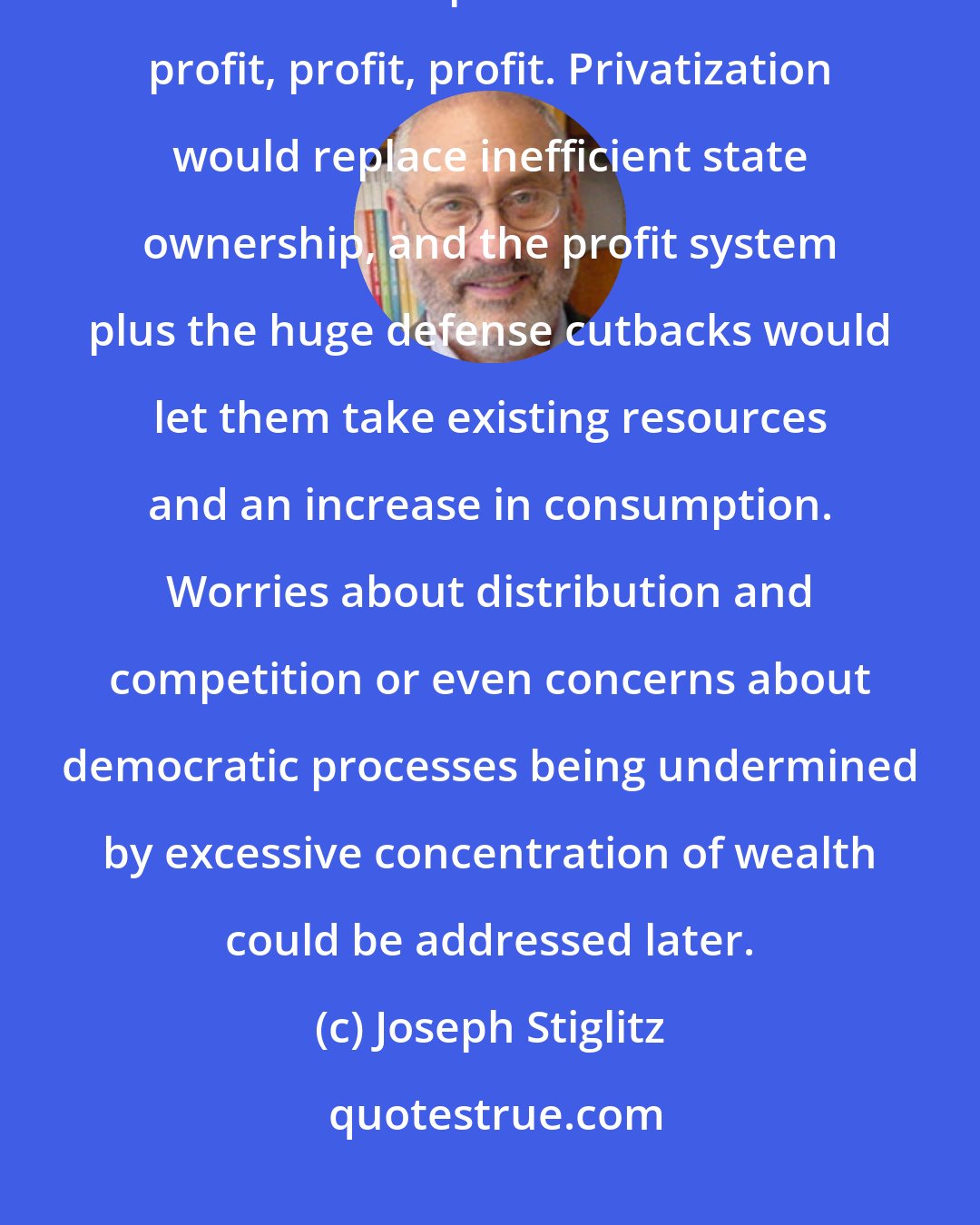 Joseph Stiglitz: Countries were told they had no incentives because of social ownership. The solution was privatization and profit, profit, profit. Privatization would replace inefficient state ownership, and the profit system plus the huge defense cutbacks would let them take existing resources and an increase in consumption. Worries about distribution and competition or even concerns about democratic processes being undermined by excessive concentration of wealth could be addressed later.