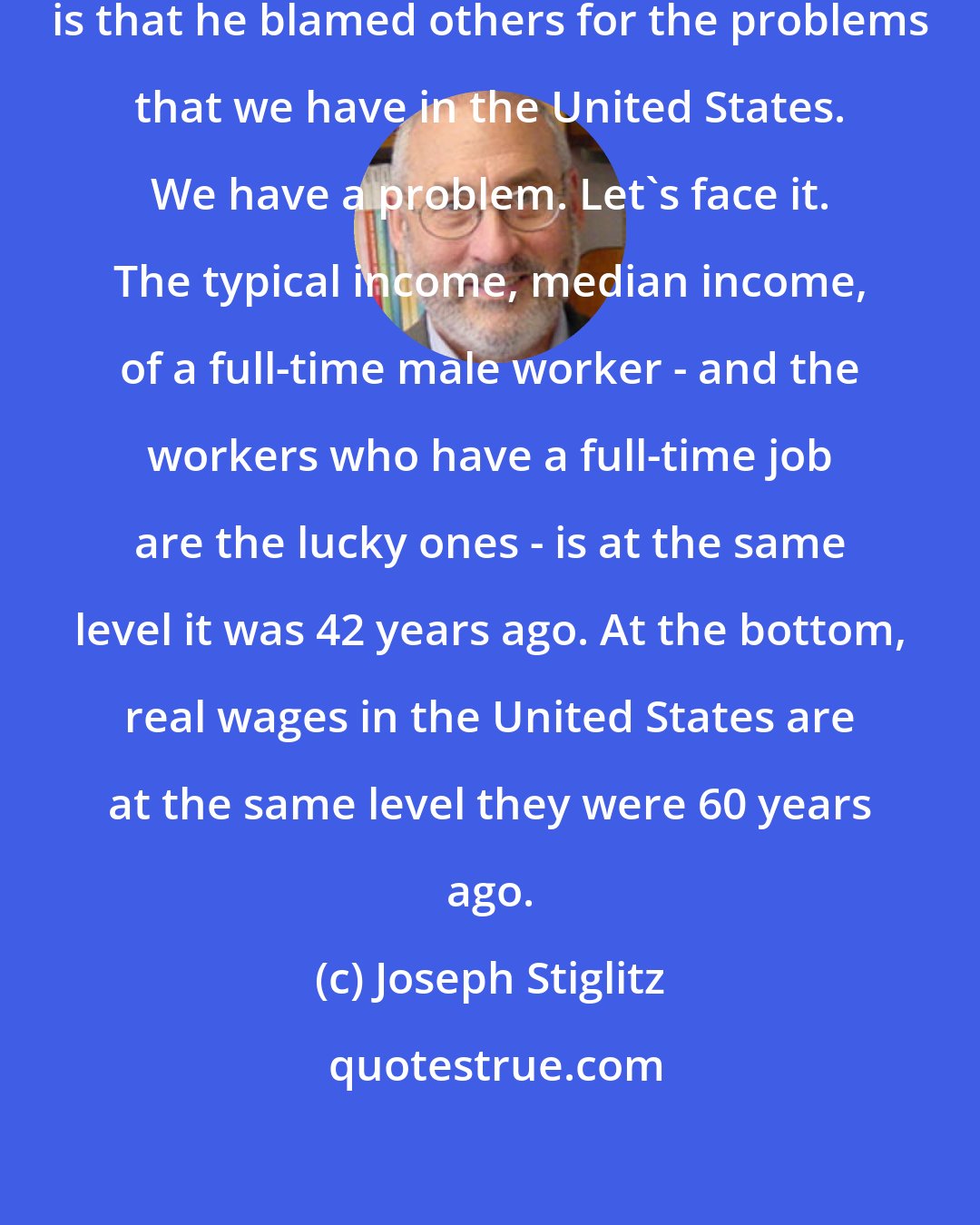 Joseph Stiglitz: The basic thing that made Trump popular is that he blamed others for the problems that we have in the United States. We have a problem. Let's face it. The typical income, median income, of a full-time male worker - and the workers who have a full-time job are the lucky ones - is at the same level it was 42 years ago. At the bottom, real wages in the United States are at the same level they were 60 years ago.