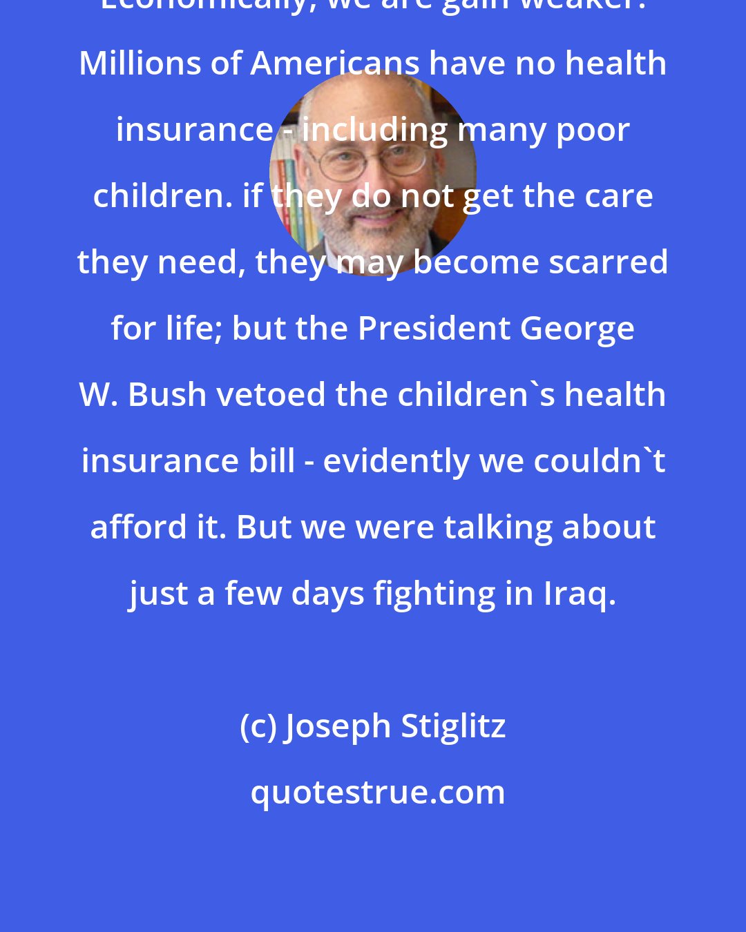 Joseph Stiglitz: Economically, we are gain weaker. Millions of Americans have no health insurance - including many poor children. if they do not get the care they need, they may become scarred for life; but the President George W. Bush vetoed the children's health insurance bill - evidently we couldn't afford it. But we were talking about just a few days fighting in Iraq.