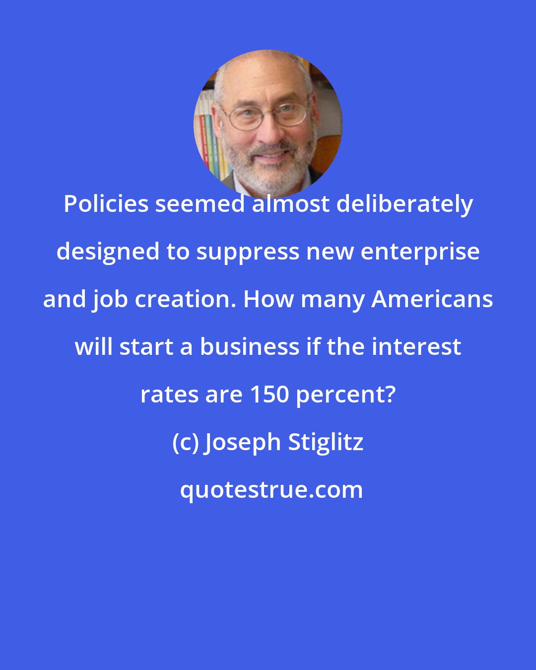 Joseph Stiglitz: Policies seemed almost deliberately designed to suppress new enterprise and job creation. How many Americans will start a business if the interest rates are 150 percent?