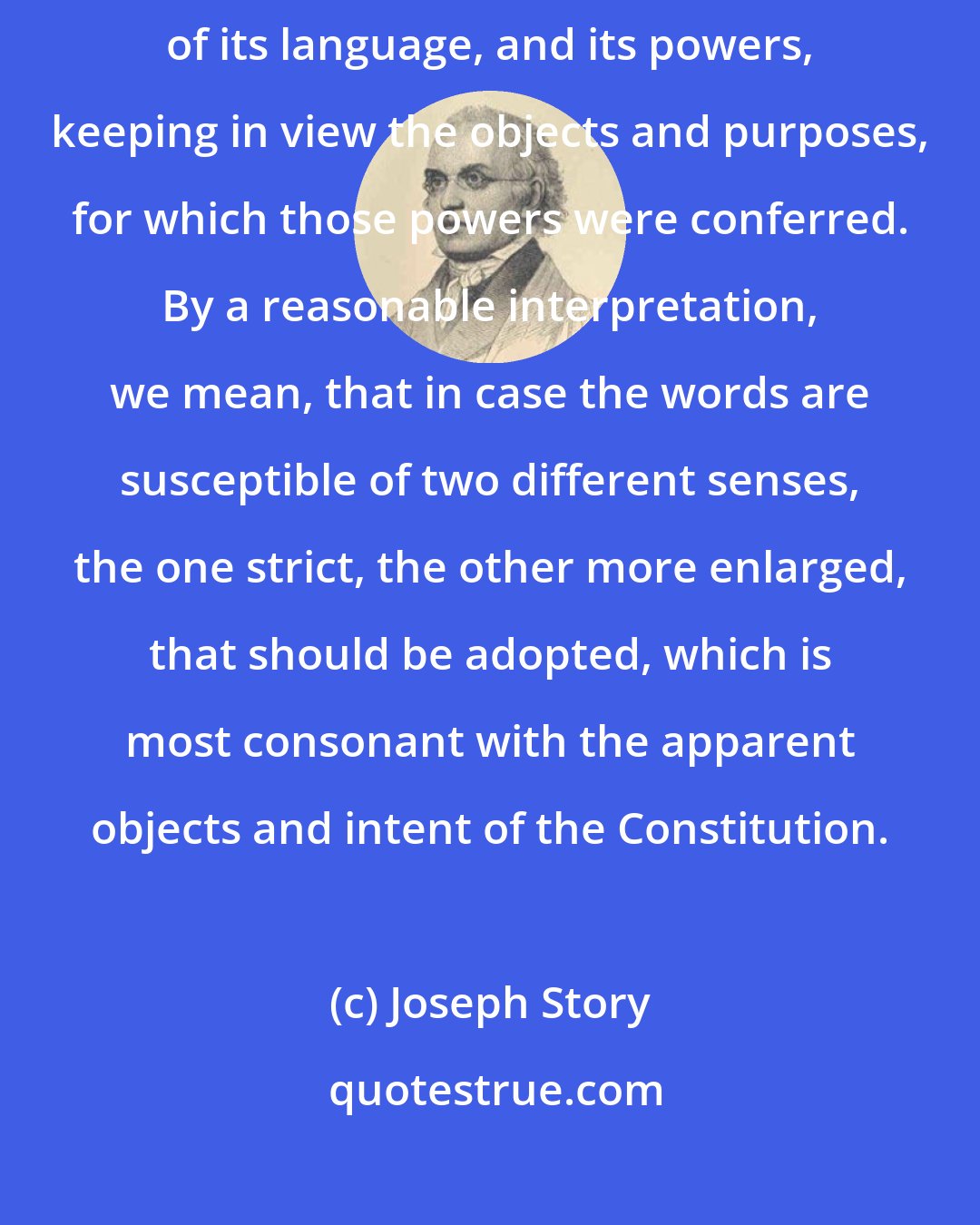 Joseph Story: The constitution of the United States is to receive a reasonable interpretation of its language, and its powers, keeping in view the objects and purposes, for which those powers were conferred. By a reasonable interpretation, we mean, that in case the words are susceptible of two different senses, the one strict, the other more enlarged, that should be adopted, which is most consonant with the apparent objects and intent of the Constitution.