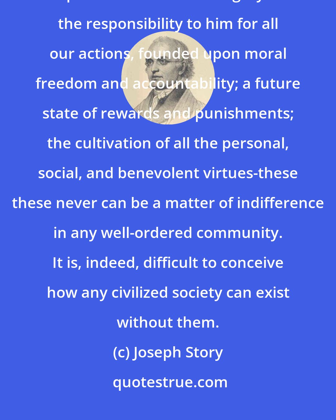 Joseph Story: The promulgation of the great doctrines of religion, the being, and attributes, and providence of one Almighty God: the responsibility to him for all our actions, founded upon moral freedom and accountability; a future state of rewards and punishments; the cultivation of all the personal, social, and benevolent virtues-these these never can be a matter of indifference in any well-ordered community. It is, indeed, difficult to conceive how any civilized society can exist without them.