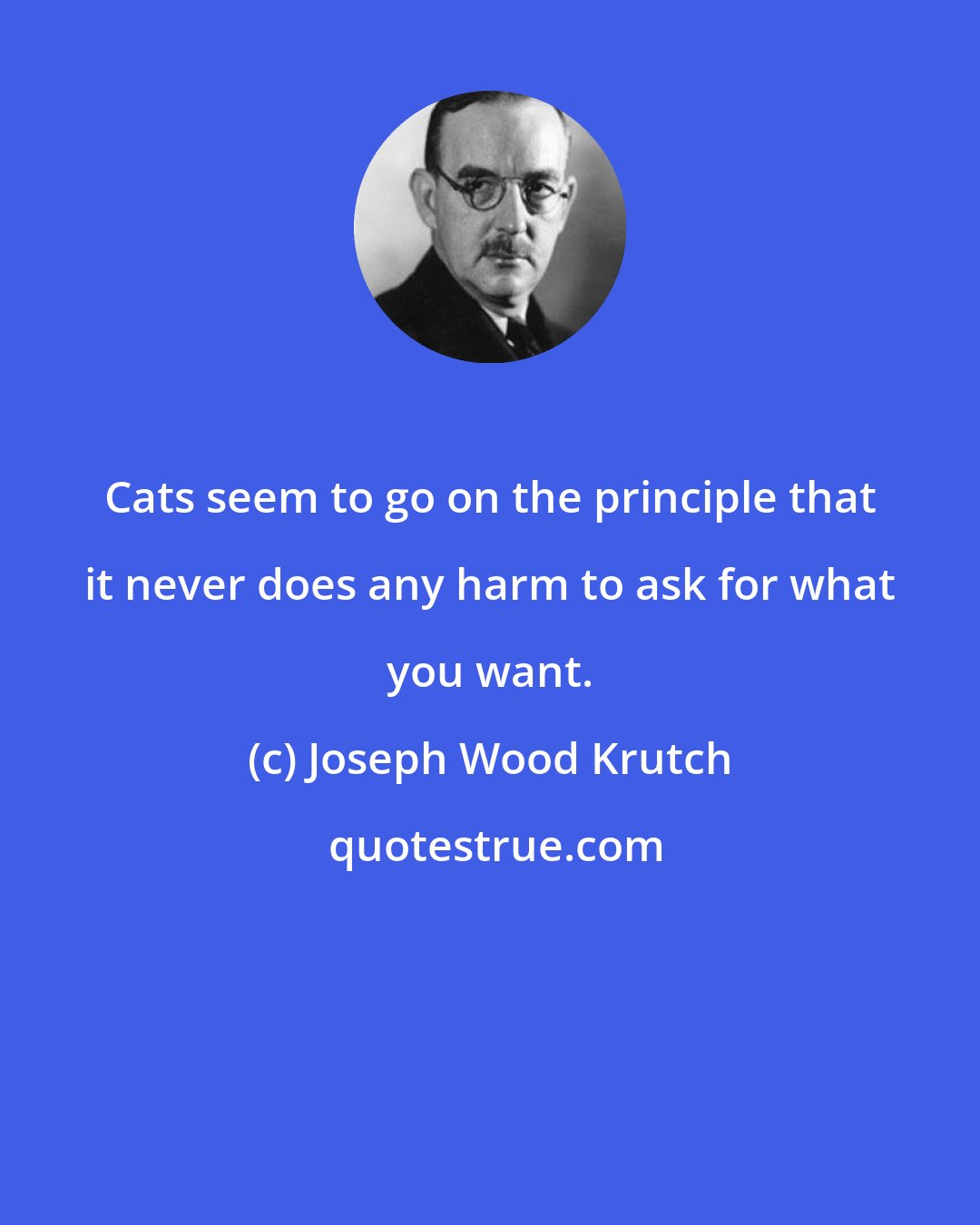 Joseph Wood Krutch: Cats seem to go on the principle that it never does any harm to ask for what you want.