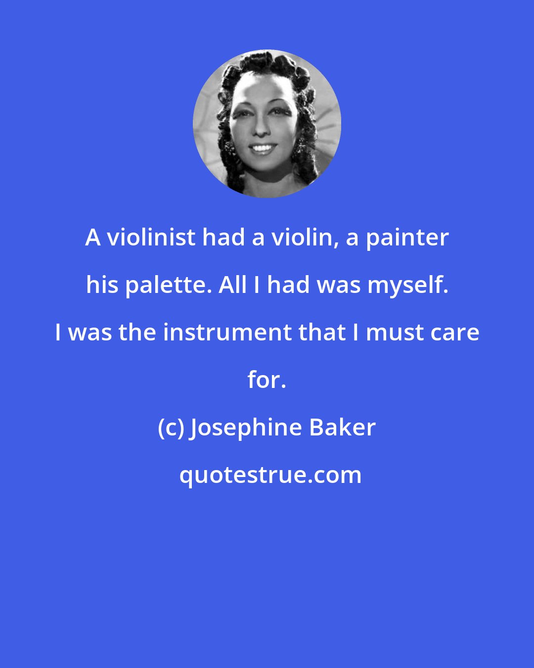 Josephine Baker: A violinist had a violin, a painter his palette. All I had was myself. I was the instrument that I must care for.