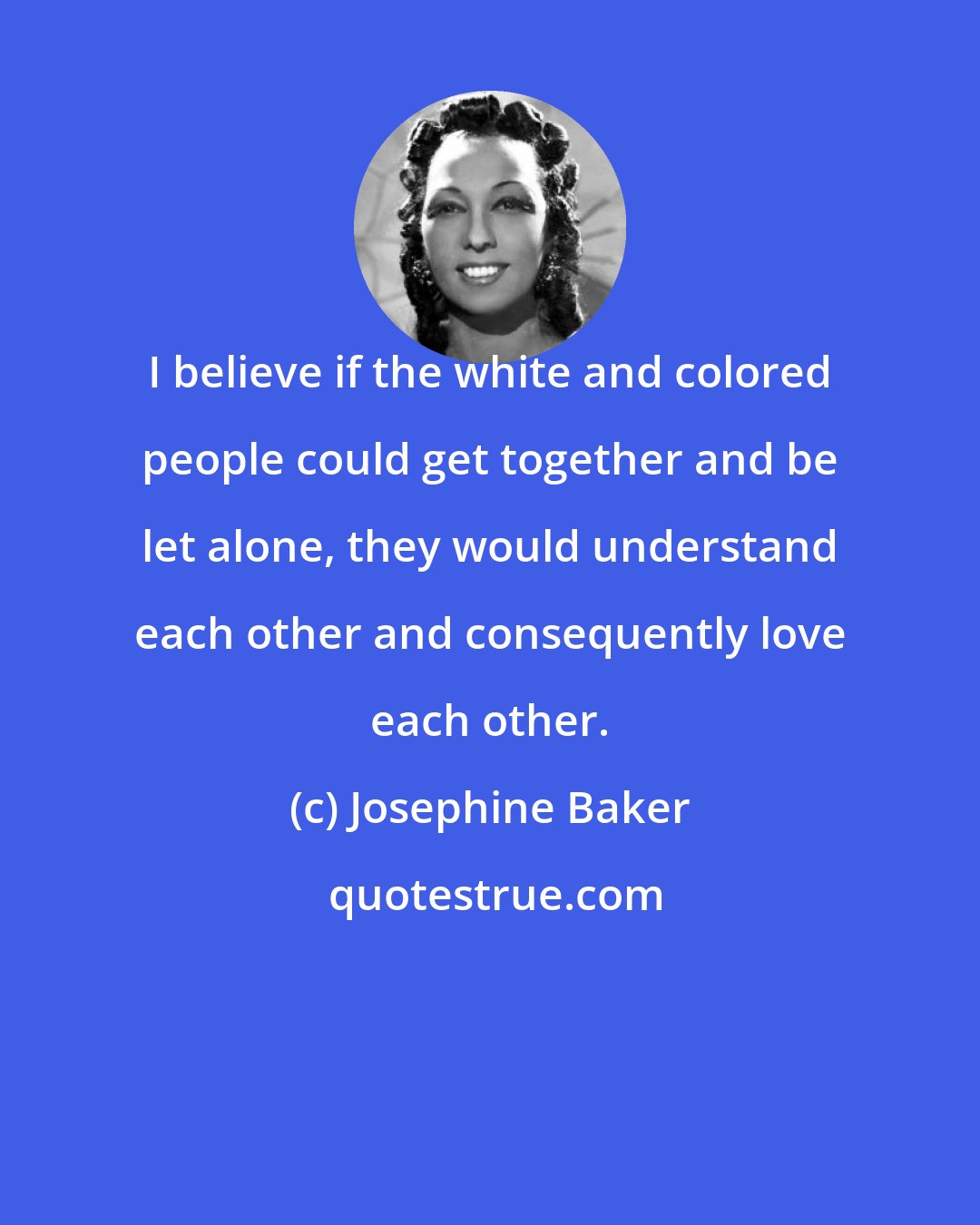 Josephine Baker: I believe if the white and colored people could get together and be let alone, they would understand each other and consequently love each other.