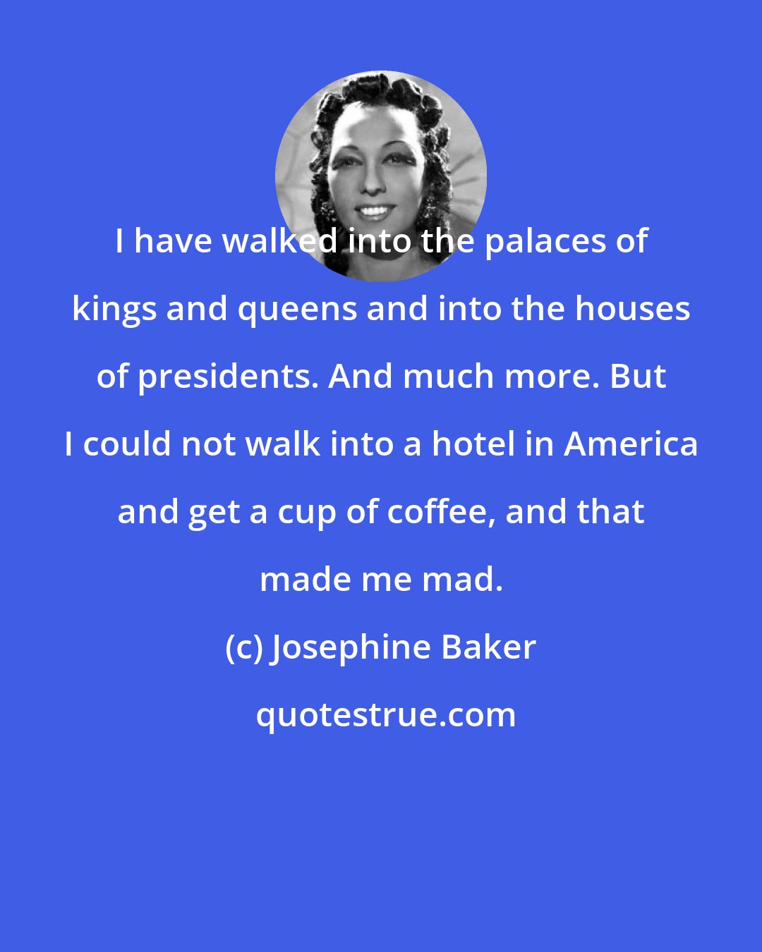 Josephine Baker: I have walked into the palaces of kings and queens and into the houses of presidents. And much more. But I could not walk into a hotel in America and get a cup of coffee, and that made me mad.