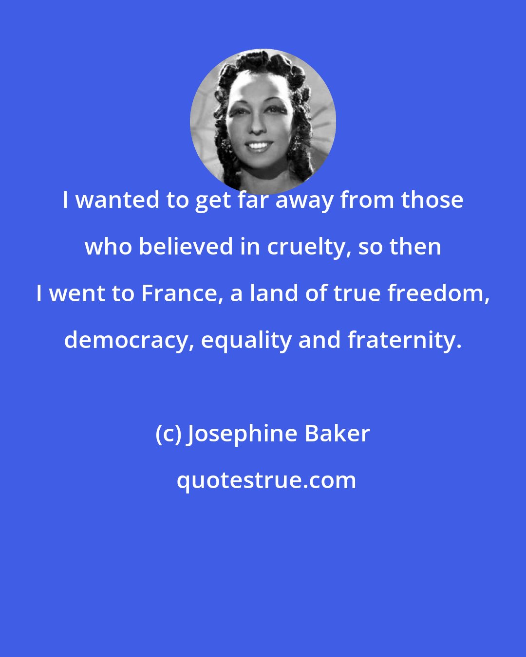 Josephine Baker: I wanted to get far away from those who believed in cruelty, so then I went to France, a land of true freedom, democracy, equality and fraternity.