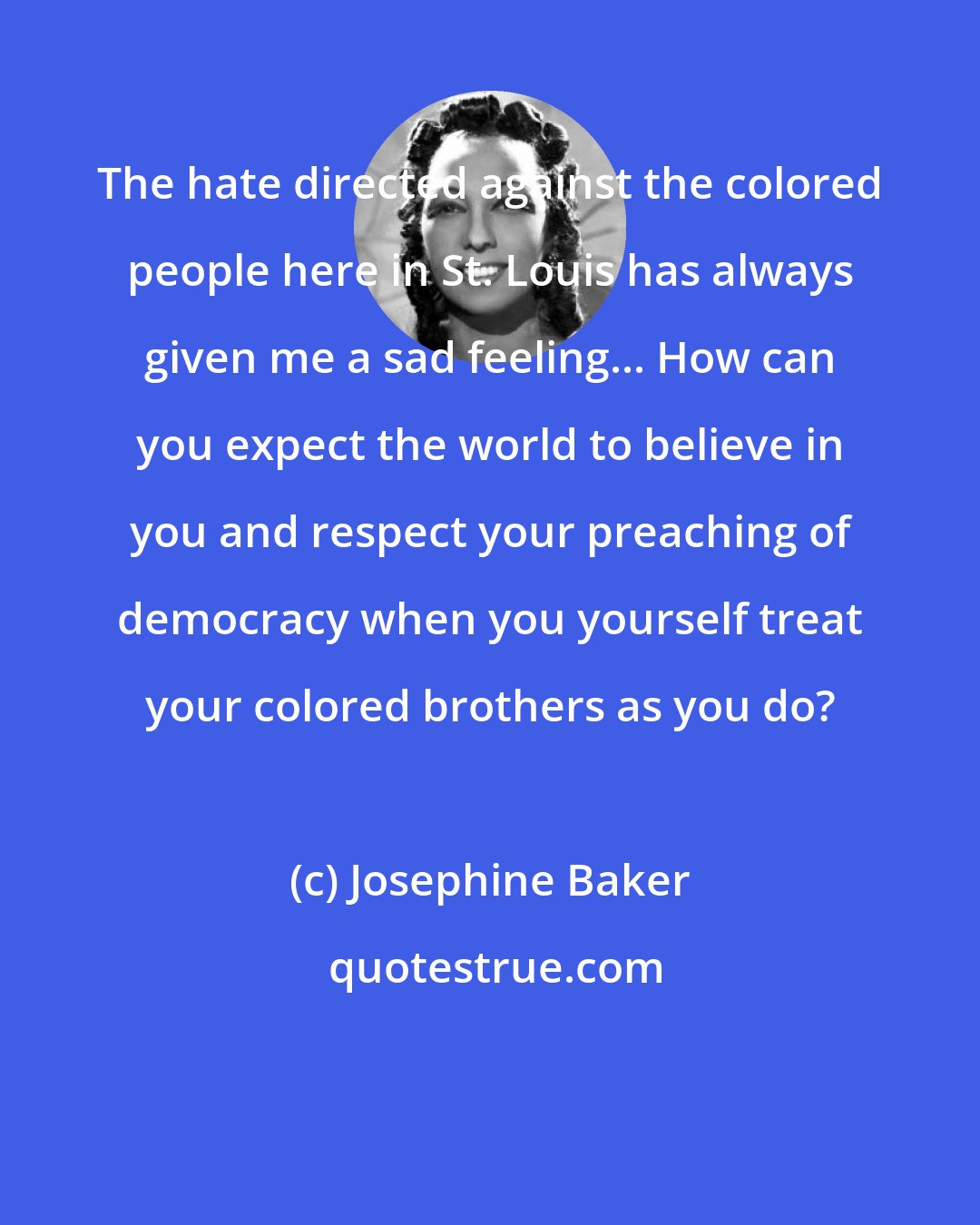 Josephine Baker: The hate directed against the colored people here in St. Louis has always given me a sad feeling... How can you expect the world to believe in you and respect your preaching of democracy when you yourself treat your colored brothers as you do?