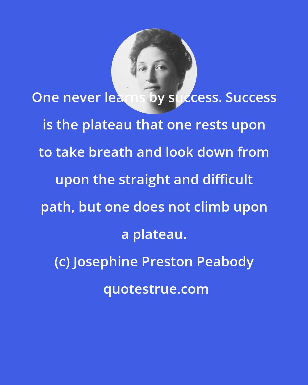 Josephine Preston Peabody: One never learns by success. Success is the plateau that one rests upon to take breath and look down from upon the straight and difficult path, but one does not climb upon a plateau.