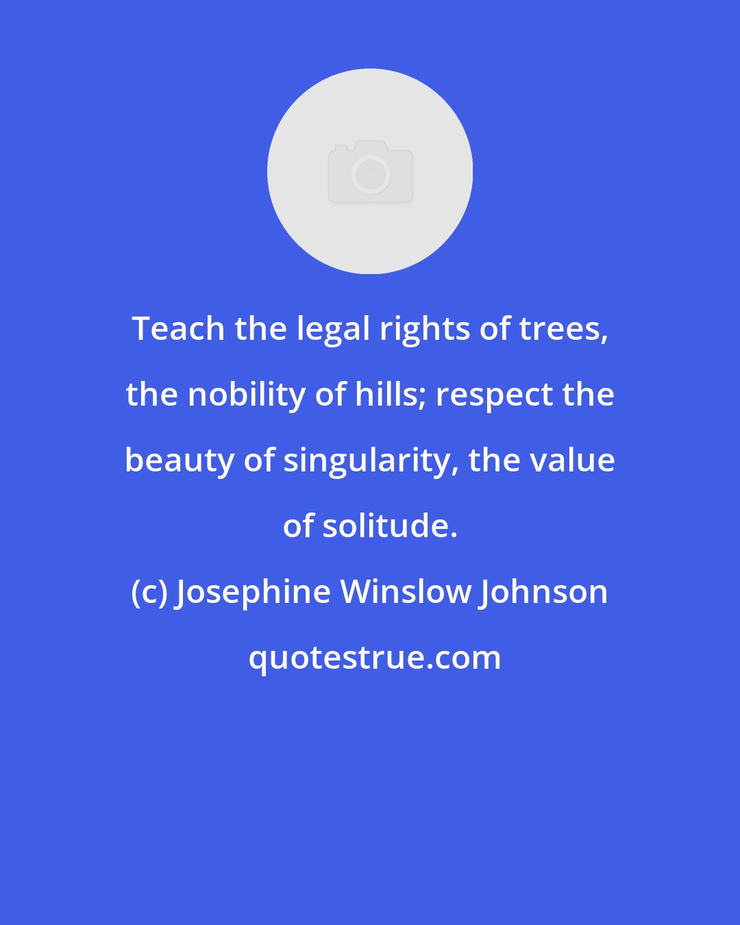 Josephine Winslow Johnson: Teach the legal rights of trees, the nobility of hills; respect the beauty of singularity, the value of solitude.