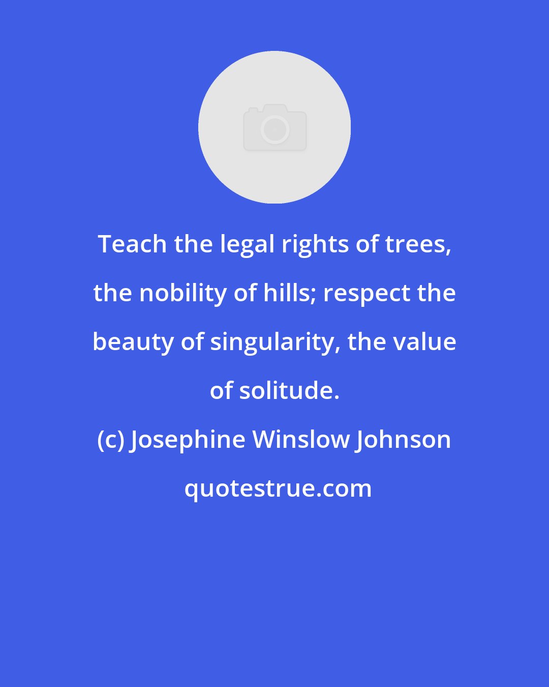 Josephine Winslow Johnson: Teach the legal rights of trees, the nobility of hills; respect the beauty of singularity, the value of solitude.