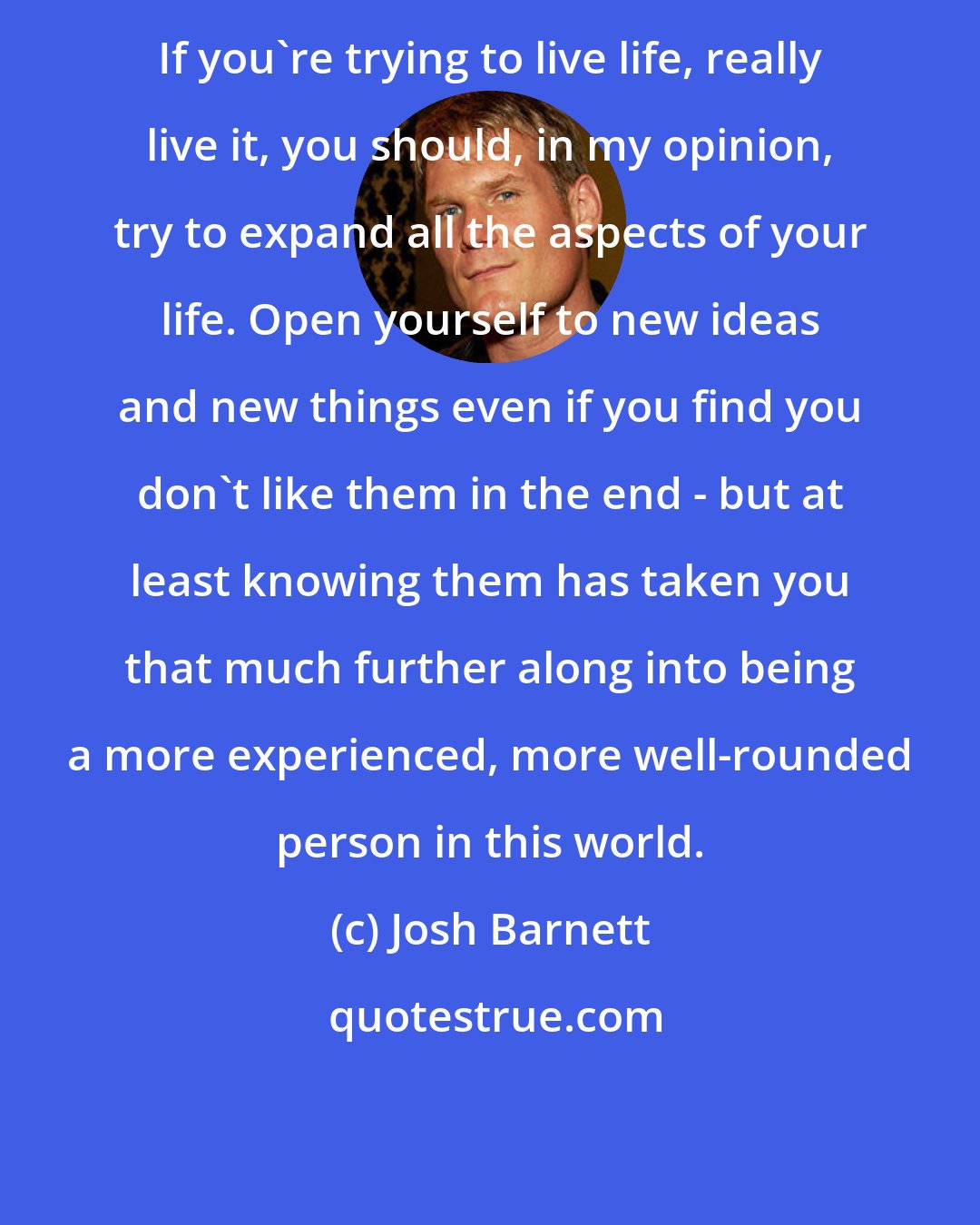 Josh Barnett: If you're trying to live life, really live it, you should, in my opinion, try to expand all the aspects of your life. Open yourself to new ideas and new things even if you find you don't like them in the end - but at least knowing them has taken you that much further along into being a more experienced, more well-rounded person in this world.