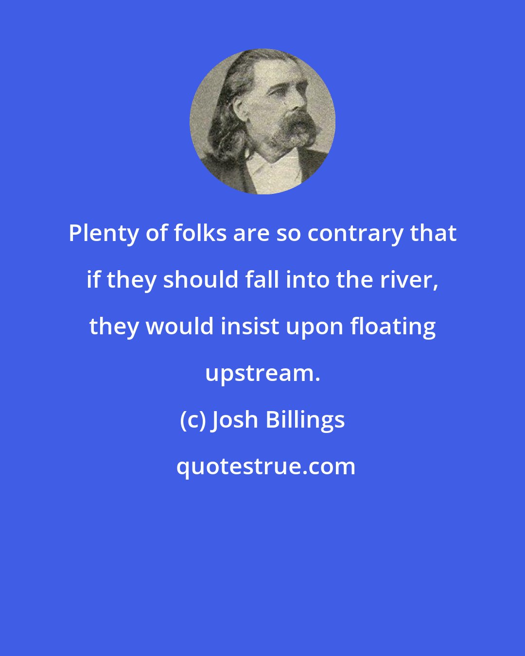 Josh Billings: Plenty of folks are so contrary that if they should fall into the river, they would insist upon floating upstream.