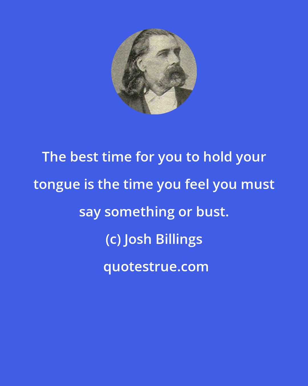 Josh Billings: The best time for you to hold your tongue is the time you feel you must say something or bust.