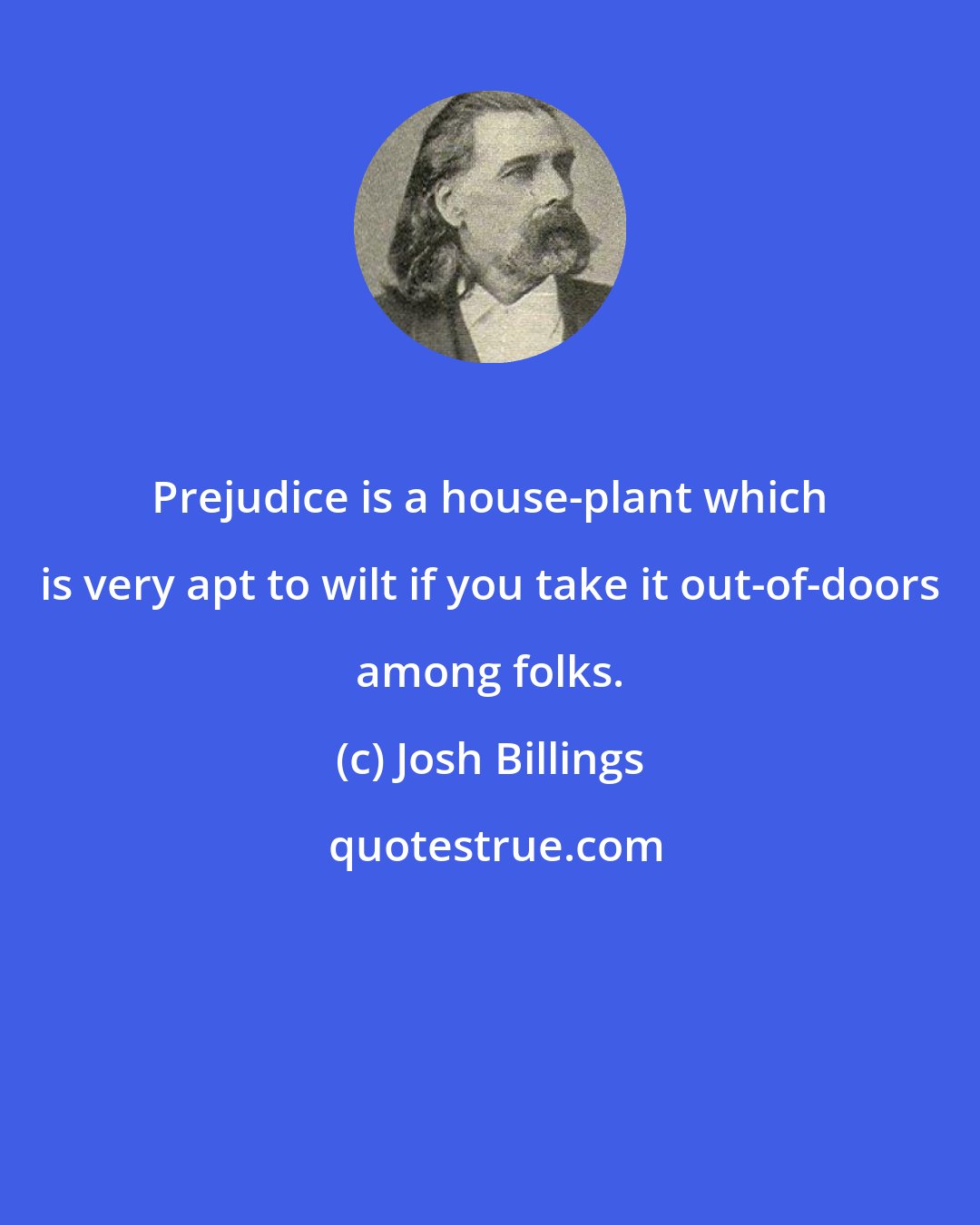 Josh Billings: Prejudice is a house-plant which is very apt to wilt if you take it out-of-doors among folks.