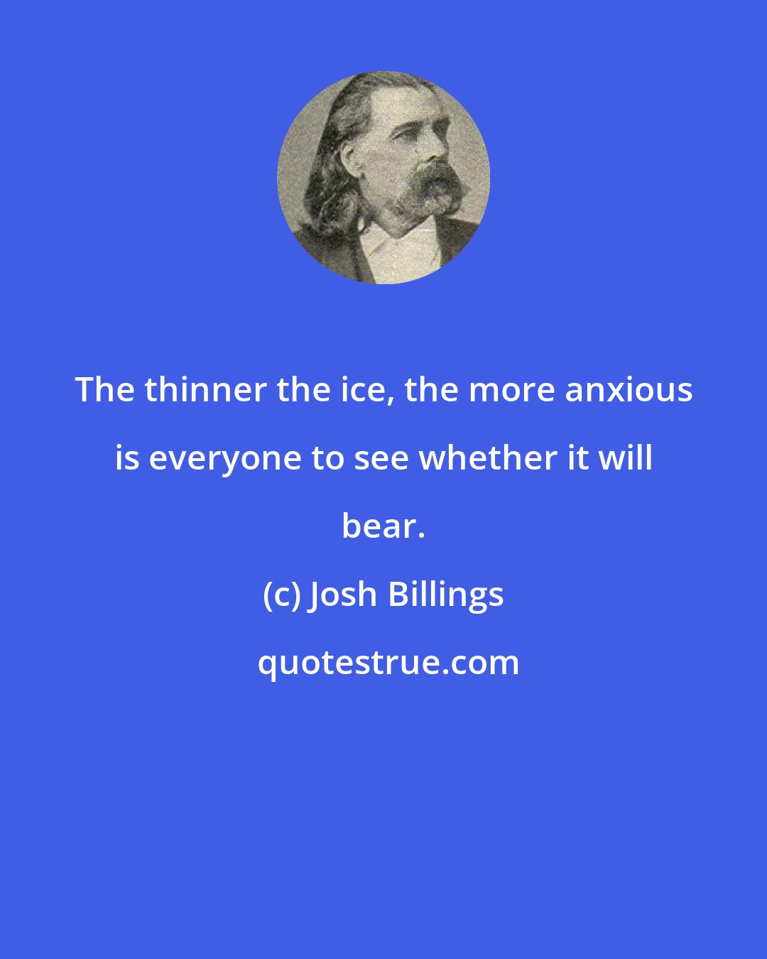Josh Billings: The thinner the ice, the more anxious is everyone to see whether it will bear.
