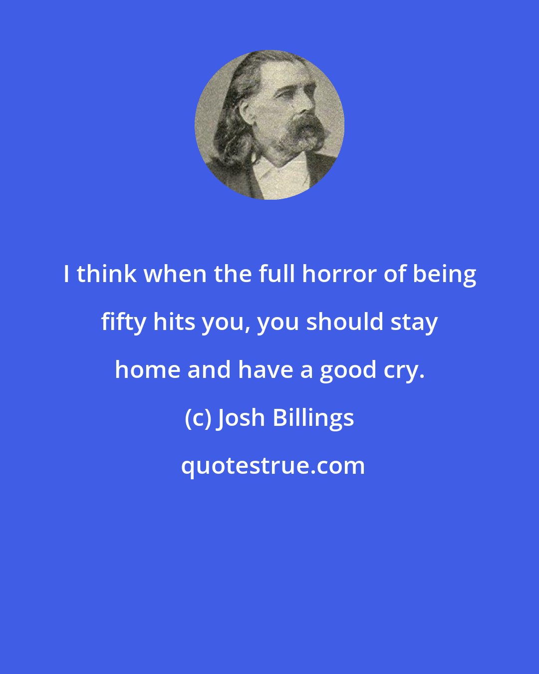 Josh Billings: I think when the full horror of being fifty hits you, you should stay home and have a good cry.