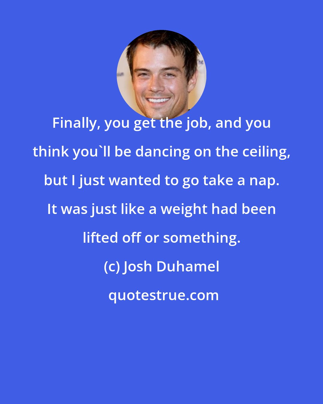 Josh Duhamel: Finally, you get the job, and you think you'll be dancing on the ceiling, but I just wanted to go take a nap. It was just like a weight had been lifted off or something.