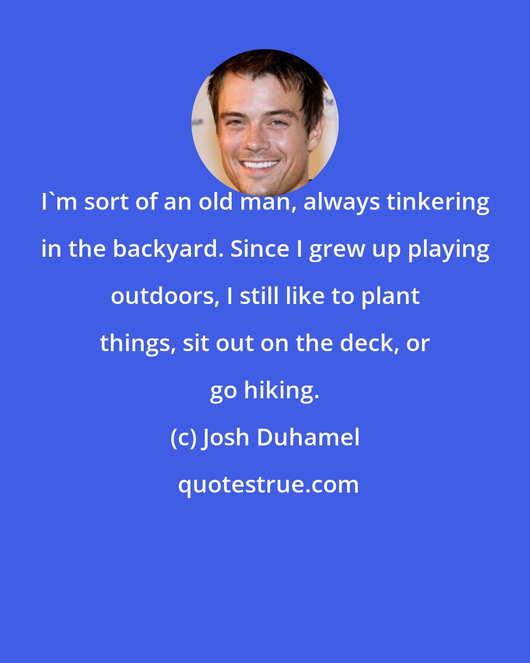 Josh Duhamel: I'm sort of an old man, always tinkering in the backyard. Since I grew up playing outdoors, I still like to plant things, sit out on the deck, or go hiking.