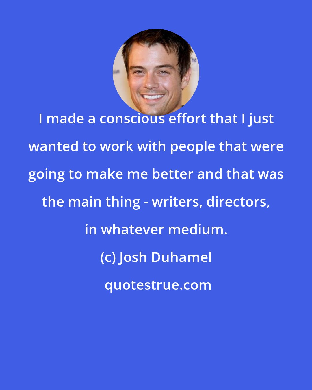 Josh Duhamel: I made a conscious effort that I just wanted to work with people that were going to make me better and that was the main thing - writers, directors, in whatever medium.
