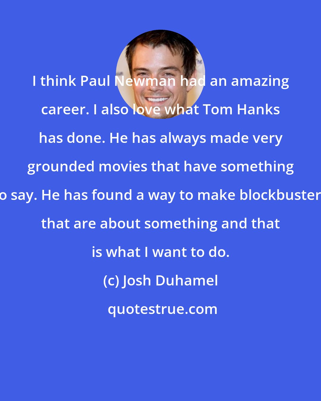 Josh Duhamel: I think Paul Newman had an amazing career. I also love what Tom Hanks has done. He has always made very grounded movies that have something to say. He has found a way to make blockbusters that are about something and that is what I want to do.