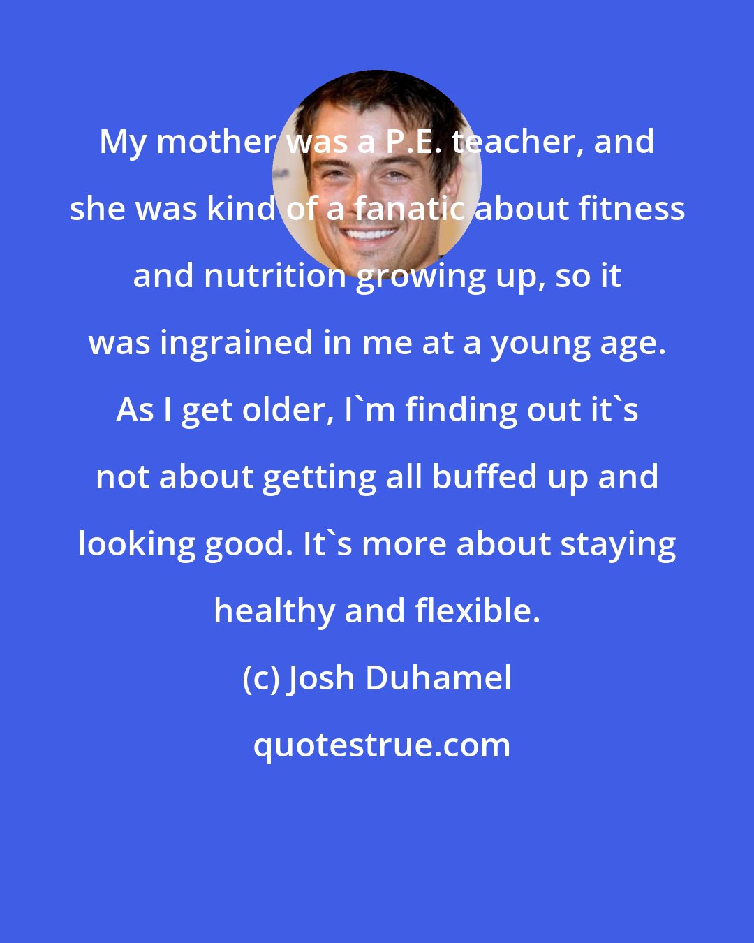 Josh Duhamel: My mother was a P.E. teacher, and she was kind of a fanatic about fitness and nutrition growing up, so it was ingrained in me at a young age. As I get older, I'm finding out it's not about getting all buffed up and looking good. It's more about staying healthy and flexible.