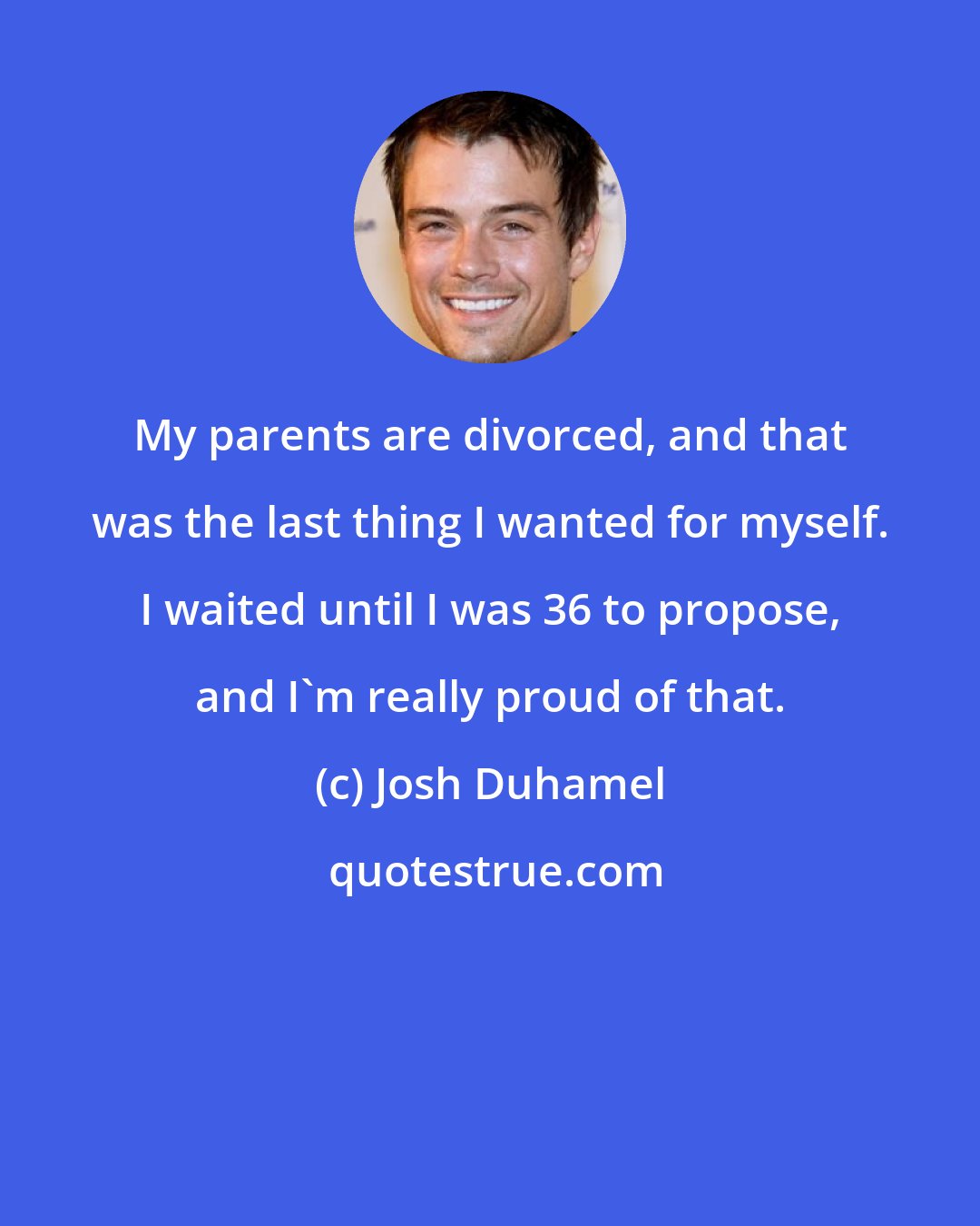 Josh Duhamel: My parents are divorced, and that was the last thing I wanted for myself. I waited until I was 36 to propose, and I'm really proud of that.