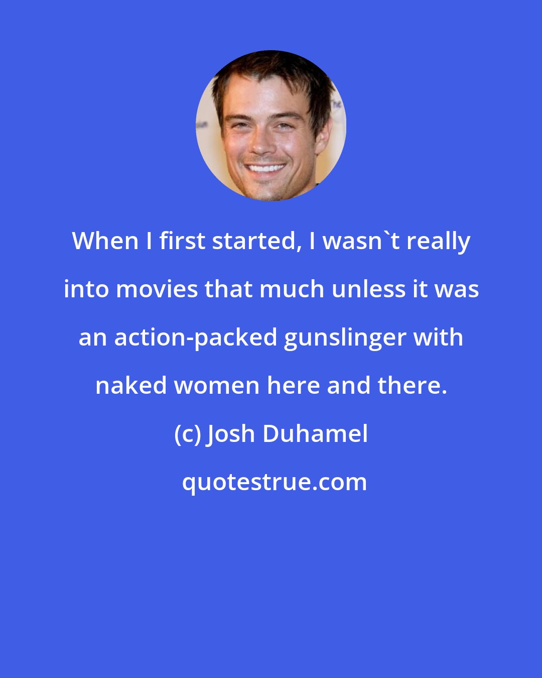 Josh Duhamel: When I first started, I wasn't really into movies that much unless it was an action-packed gunslinger with naked women here and there.