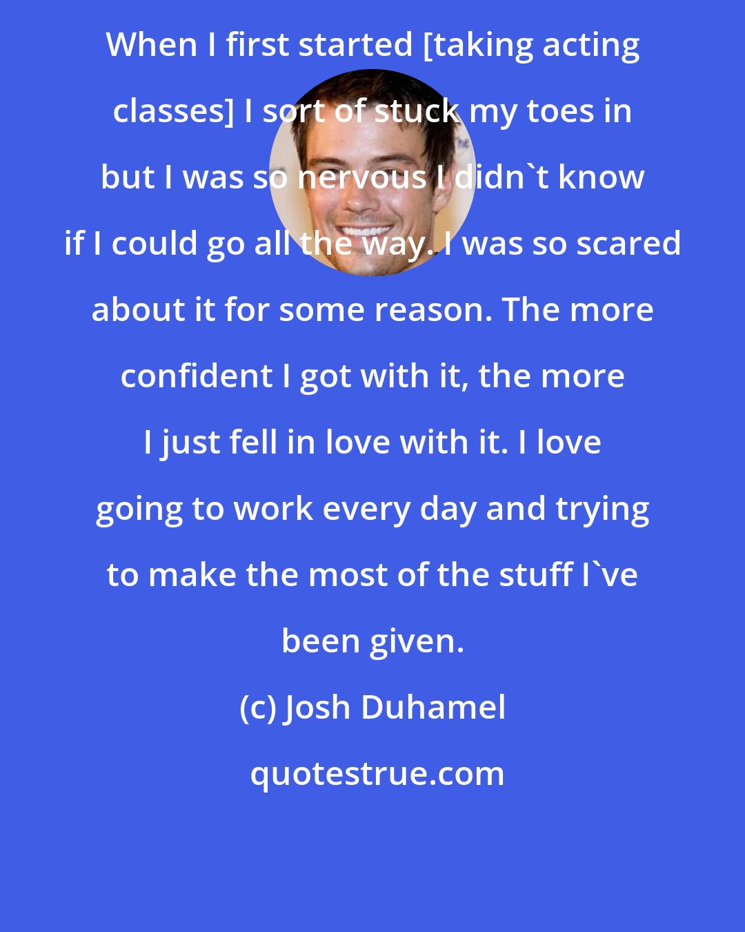 Josh Duhamel: When I first started [taking acting classes] I sort of stuck my toes in but I was so nervous I didn't know if I could go all the way. I was so scared about it for some reason. The more confident I got with it, the more I just fell in love with it. I love going to work every day and trying to make the most of the stuff I've been given.