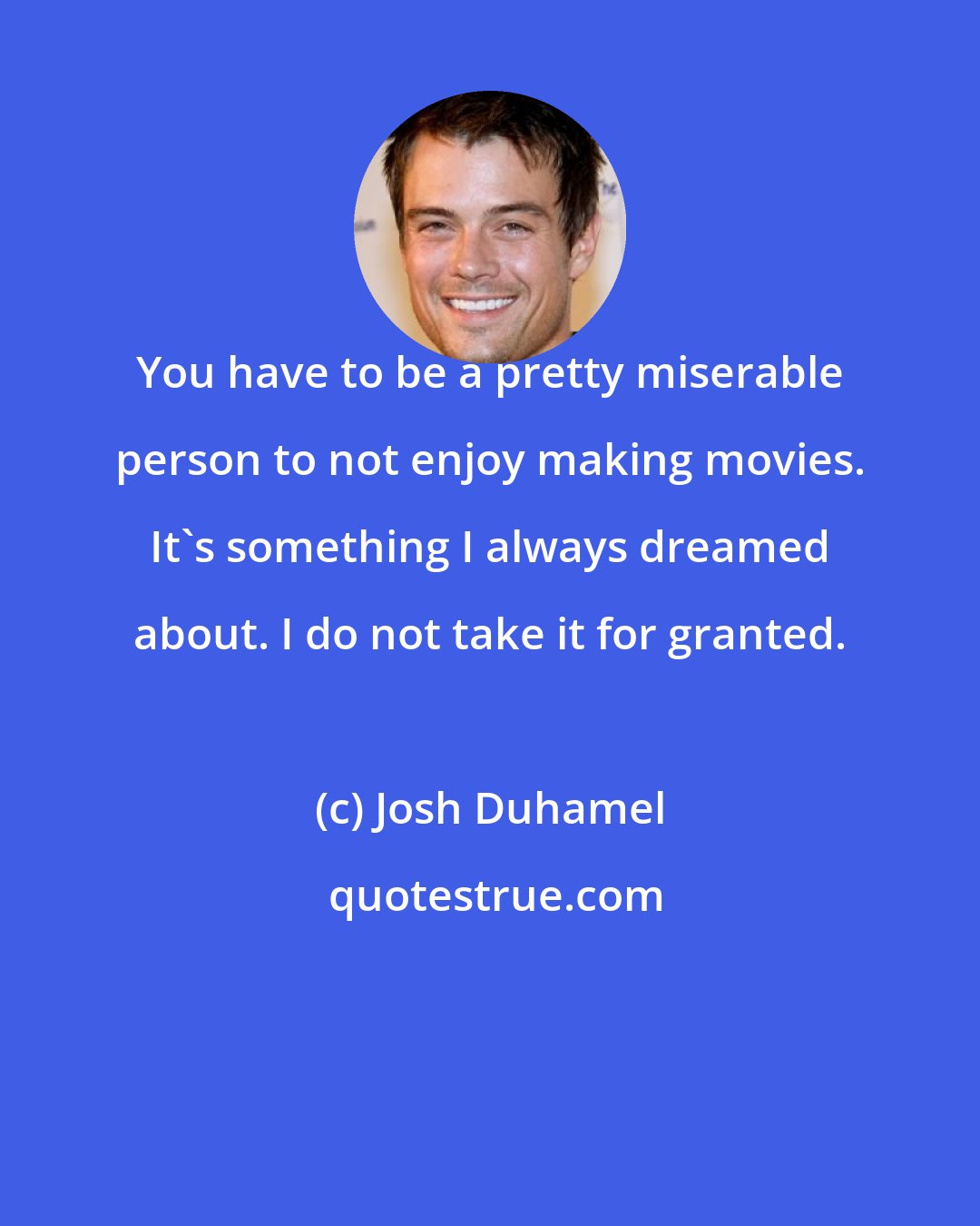 Josh Duhamel: You have to be a pretty miserable person to not enjoy making movies. It's something I always dreamed about. I do not take it for granted.