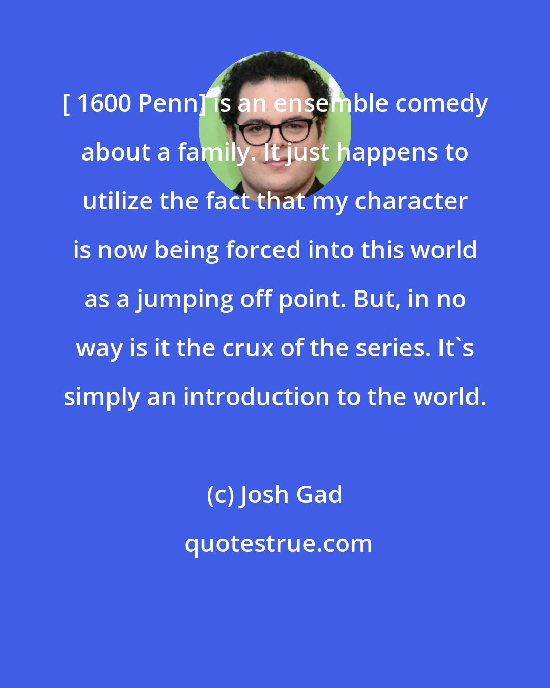 Josh Gad: [ 1600 Penn] is an ensemble comedy about a family. It just happens to utilize the fact that my character is now being forced into this world as a jumping off point. But, in no way is it the crux of the series. It's simply an introduction to the world.